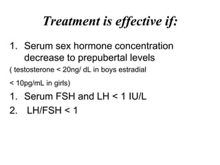 Treatment is effective if:
1. Serum sex hormone concentration
decrease to prepubertal levels
( testosterone < 20ng/ dL in boys estradial
< 10pg/mL in girls)
1. Serum FSH and LH < 1 IU/L
2. LH/FSH < 1
 