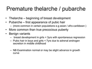 Premature thelarche / pubarche
• Thelarche – beginning of breast development
• Pubarche – first appearance of pubic hair
– (more common in certain populations e.g asian / afro-caribbean )
• More common than true precocious puberty
• Benign variants
– breast development in girls < 3yrs with spontaneous regression
– Pubic hair in boys and girls < 7yrs due to adrenal androgen
secretion in middle childhood
– NB Examination normal or may be slight advance in growth
curve
 