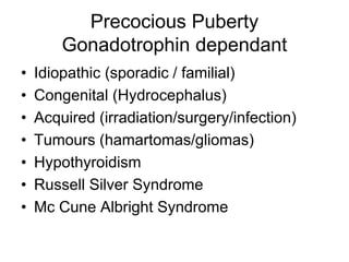 Precocious Puberty
Gonadotrophin dependant
• Idiopathic (sporadic / familial)
• Congenital (Hydrocephalus)
• Acquired (irradiation/surgery/infection)
• Tumours (hamartomas/gliomas)
• Hypothyroidism
• Russell Silver Syndrome
• Mc Cune Albright Syndrome
 