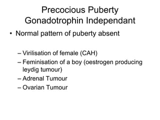 Precocious Puberty
Gonadotrophin Independant
• Normal pattern of puberty absent
– Virilisation of female (CAH)
– Feminisation of a boy (oestrogen producing
leydig tumour)
– Adrenal Tumour
– Ovarian Tumour
 