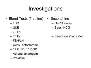 Investigations
• Blood Tests (first line)
– FBC
– U&E
– LFT’s
– TFT’s
– FSH/LH
– Oest/Testosterone
– 17 OHP / 11 DOC
– Adrenal androgens
– Prolactin
• Second line
– GnRH assay
– Beta –HCG
– Karyotype if indicated
 