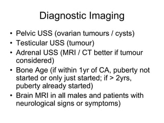 Diagnostic Imaging
• Pelvic USS (ovarian tumours / cysts)
• Testicular USS (tumour)
• Adrenal USS (MRI / CT better if tumour
considered)
• Bone Age (if within 1yr of CA, puberty not
started or only just started; if > 2yrs,
puberty already started)
• Brain MRI in all males and patients with
neurological signs or symptoms)
 