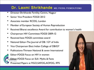 Dr. Laxmi Shrikhande MD; FICOG; FICMCH;FICMU
 Director-Shrikhande Fertility Centre, Nagpur
 Senior Vice President FOGSI 2012
 Associate member RCOG, London
 Member of European Society of Human Reproduction
 Received Bharat excellence Award for contribution to women’s health
 Chairperson HIV Committee FOGSI 2009-12
 Received best FOGSI committee award
 National Editor-The Journal of OB / GY of India
 Vice Chairperson Elect Indian College of OB/GY
 Publications-Thirteen National & seven International
 Editor-FOGSI Focus on HIV in women
 Editor-FOGSI Focus on SUI- Myths & Facts
 Presented Papers at FIGO,SAFOG,AOFOG, IFFS
 