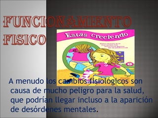A menudo los cambios fisiológicos son causa de mucho peligro para la salud, que podrían llegar incluso a la aparición de desórdenes mentales . 