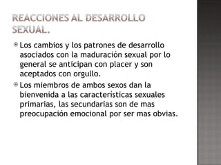 Los cambios y los patrones de desarrollo asociados con la maduración sexual por lo general se anticipan con placer y son aceptados con orgullo. Los miembros de ambos sexos dan la bienvenida a las características sexuales  primarias, las secundarias son de mas preocupación emocional por ser mas obvias. 
