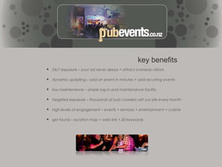 In 2010 we evolved into PubEvents.co.nz and began listing all events at establishments around NZ.Is this a Directory or Event site?We’re both. Whilst Pub Events.co.nz is an online directory, we also specialise in providing a list of events that are run at pubs, clubs, bars, and other venues around New Zealand.Along with a directory listing (similar to what is offered by other directories), Pub Events allows the listing of all of the events that are run at venues. What this means is much greater exposure through search engines, which equates to greater patronage.Our goal is to be more than a traditional directory by providing additional services and benefits that far surpass other directories. 