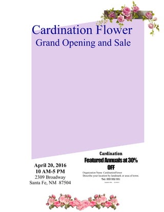 Cardination Flower 
Grand Opening and Sale 
April 20, 2016 
10 AM-5 PM 
2309 Broadway 
Santa Fe, NM 87504 
Cardination 
Featured Annuals at 30% 
OFF 
Organization Name CardinationFlower 
Describe your location by landmark or area of town. 
Tel: 555 552 551 
Expiration Date: 12/12/2014 
