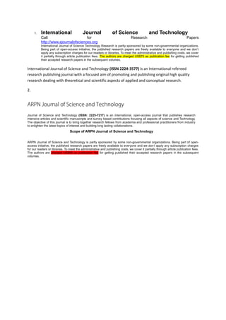 1.   International                    Journal                of Science                   and Technology
          Call                       for                                         Research                                   Papers
          http://www.ejournalofsciences.org
          International Journal of Science Technology Research is partly sponsored by some non-governmental organizations.
          Being part of open-access initiative, the published research papers are freely available to everyone and we don’t
          apply any subscription charges for our readers or libraries. To meet the administrative and publishing costs, we cover
          it partially through article publication fees. The authors are charged US$75 as publication fee for getting published
          their accepted research papers in the subsequent volumes.


International Journal of Science and Technology (ISSN 2224-3577) is an International refereed
research publishing journal with a focused aim of promoting and publishing original high quality
research dealing with theoretical and scientific aspects of applied and conceptual research.

2.


ARPN Journal of Science and Technology
Journal of Science and Technology (ISSN: 2225-7217) is an international, open-access journal that publishes research
intensive articles and scientific manuscripts and survey based contributions focusing all aspects of science and Technology.
The objective of this journal is to bring together research fellows from academia and professional practitioners from industry
to enlighten the latest topics of interest and building long lasting collaborations.
                                 Scope of ARPN Journal of Science and Technology


ARPN Journal of Science and Technology is partly sponsored by some non-governmental organizations. Being part of open-
access initiative, the published research papers are freely available to everyone and we don’t apply any subscription charges
for our readers or libraries. To meet the administrative and publishing costs, we cover it partially through article publication fees.
The authors are charged US$58 as publication fee for getting published their accepted research papers in the subsequent
volumes.
 