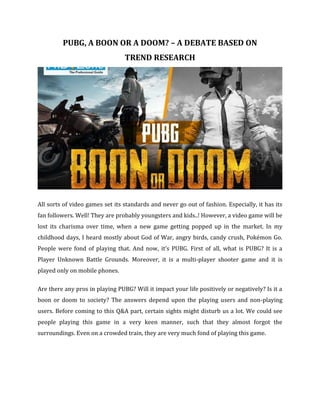 PUBG, A BOON OR A DOOM? – A DEBATE BASED ON
TREND RESEARCH
All sorts of video games set its standards and never go out of fashion. Especially, it has its
fan followers. Well! They are probably youngsters and kids..! However, a video game will be
lost its charisma over time, when a new game getting popped up in the market. In my
childhood days, I heard mostly about God of War, angry birds, candy crush, Pokémon Go.
People were fond of playing that. And now, it’s PUBG. First of all, what is PUBG? It is a
Player Unknown Battle Grounds. Moreover, it is a multi-player shooter game and it is
played only on mobile phones.
Are there any pros in playing PUBG? Will it impact your life positively or negatively? Is it a
boon or doom to society? The answers depend upon the playing users and non-playing
users. Before coming to this Q&A part, certain sights might disturb us a lot. We could see
people playing this game in a very keen manner, such that they almost forgot the
surroundings. Even on a crowded train, they are very much fond of playing this game.
 