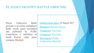 PLAYER UNKNOWN BATTLE GROUNDS
Player Unknown's Battle
grounds is an online multiplayer
battle royale game developed
and published by PUBG
Corporation, a subsidiary of
South Korean video game
company Bluehole
Initial release date: 23 March 2017
Designer: Brendan Greene
Composer: Tom Salta
Composer: Tom Salta
Developers: PUBG
Corporation, Bluehole
 