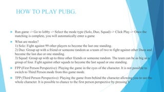 HOW TO PLAY PUBG.
 Run game -> Go to lobby -> Select the mode type (Solo, Duo, Squad) -> Click Play -> Once the
matching is complete, you will automatically enter a game
 What are modes?
1) Solo: Fight against 99 other players to become the last one standing.
2) Duo: Group up with a friend or someone random as a team of two to fight against other Duos and
become the last duo or one standing.
3) Squad: Group up with up to three other friends or someone random. The team can be as big as a
group of four. Fight against other squads to become the last squad or one standing.
 FPP (First Person Perspective): Playing the game in the eyes of the character. It is not possible to
switch to Third Person mode from this game mode.
 TPP (Third Person Perspective): Playing the game from behind the character allowing you to see the
whole character. It is possible to chance to the first person perspective by pressing V
 