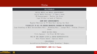 Title Sponsor
DELIVERABLES
SOCIAL MEDIA and MEDIA ANNOUNCEMENT
Social Media Posting - 3 Times a week
PR Announcement - Before the Event
Logo Sticker on back of Tablets
SHOW HOST ANNOUNCEMENTS
Regular Mentions by TV Show Host during the Show
VISIBILITY IN ALL ON GROUND BRANDING COVERED ON TELEVISION
Logo branding on Main Entrancement Wall | Branding Wall | Lounge Wall | Podium |Players
Areas
PRINT AD PAN INDIA
Title Sponsor - In Print AD PAN India
ONE OF THE AWARDS GIVEN by BRAND REPRESENTATIVE
Best Player Award | Special Award
COLLATERALS
Accreditation Branding | Table Branding | Badges
INVESTMENT – INR 1 Cr + Taxes
22
 