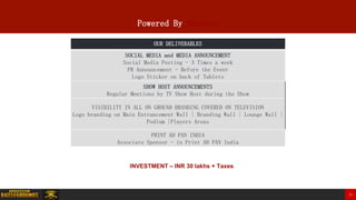 Powered By Sponsor
OUR DELIVERABLES
SOCIAL MEDIA and MEDIA ANNOUNCEMENT
Social Media Posting - 3 Times a week
PR Announcement - Before the Event
Logo Sticker on back of Tablets
SHOW HOST ANNOUNCEMENTS
Regular Mentions by TV Show Host during the Show
VISIBILITY IN ALL ON GROUND BRANDING COVERED ON TELEVISION
Logo branding on Main Entrancement Wall | Branding Wall | Lounge Wall |
Podium |Players Areas
PRINT AD PAN INDIA
Associate Sponsor - in Print AD PAN India
INVESTMENT – INR 30 lakhs + Taxes
23
 