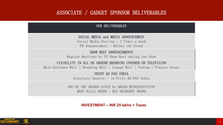 0000000000000000000000000000000000000 24
ASSOCIATE / GADGET SPONSOR DELIVERABLES
OUR DELIVERABLES
SOCIAL MEDIA and MEDIA ANNOUNCEMENT
Social Media Posting - 3 Times a week
PR Announcement - Before the Event
SHOW HOST ANNOUNCEMENTS
Regular Mentions by TV Show Host during the Show
VISIBILITY IN ALL ON GROUND BRANDING COVERED ON TELEVISION
Main Entrance Wall | Branding Wall | Lounge Wall | Podium | Players Areas
PRINT AD PAN INDIA
Associate Sponsor - in Print AD PAN India
ONE OF THE AWARDS GIVEN by BRAND REPRESENTATIVE
MOST KILLS AWARD | MAX HEADSHOT AWARD
INVESTMENT – INR 25 lakhs + Taxes
 