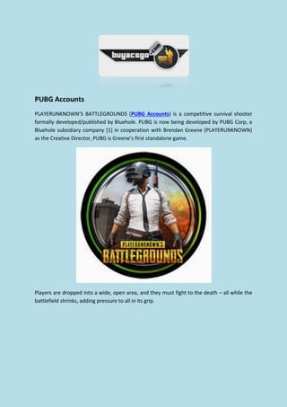 PUBG Accounts
PLAYERUNKNOWN’S BATTLEGROUNDS (PUBG Accounts) is a competitive survival shooter
formally developed/published by Bluehole. PUBG is now being developed by PUBG Corp, a
Bluehole subsidiary company [1] in cooperation with Brendan Greene (PLAYERUNKNOWN)
as the Creative Director, PUBG is Greene’s first standalone game.
Players are dropped into a wide, open area, and they must fight to the death – all while the
battlefield shrinks, adding pressure to all in its grip.
 