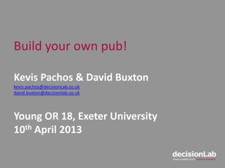Build your own pub!
Kevis Pachos & David Buxton
kevis.pachos@decisionLab.co.uk
david.buxton@decisionlab.co.uk
Young OR 18, Exeter University
10th April 2013
 