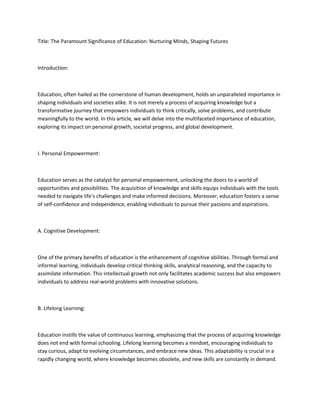 Title: The Paramount Significance of Education: Nurturing Minds, Shaping Futures
Introduction:
Education, often hailed as the cornerstone of human development, holds an unparalleled importance in
shaping individuals and societies alike. It is not merely a process of acquiring knowledge but a
transformative journey that empowers individuals to think critically, solve problems, and contribute
meaningfully to the world. In this article, we will delve into the multifaceted importance of education,
exploring its impact on personal growth, societal progress, and global development.
I. Personal Empowerment:
Education serves as the catalyst for personal empowerment, unlocking the doors to a world of
opportunities and possibilities. The acquisition of knowledge and skills equips individuals with the tools
needed to navigate life's challenges and make informed decisions. Moreover, education fosters a sense
of self-confidence and independence, enabling individuals to pursue their passions and aspirations.
A. Cognitive Development:
One of the primary benefits of education is the enhancement of cognitive abilities. Through formal and
informal learning, individuals develop critical thinking skills, analytical reasoning, and the capacity to
assimilate information. This intellectual growth not only facilitates academic success but also empowers
individuals to address real-world problems with innovative solutions.
B. Lifelong Learning:
Education instills the value of continuous learning, emphasizing that the process of acquiring knowledge
does not end with formal schooling. Lifelong learning becomes a mindset, encouraging individuals to
stay curious, adapt to evolving circumstances, and embrace new ideas. This adaptability is crucial in a
rapidly changing world, where knowledge becomes obsolete, and new skills are constantly in demand.
 