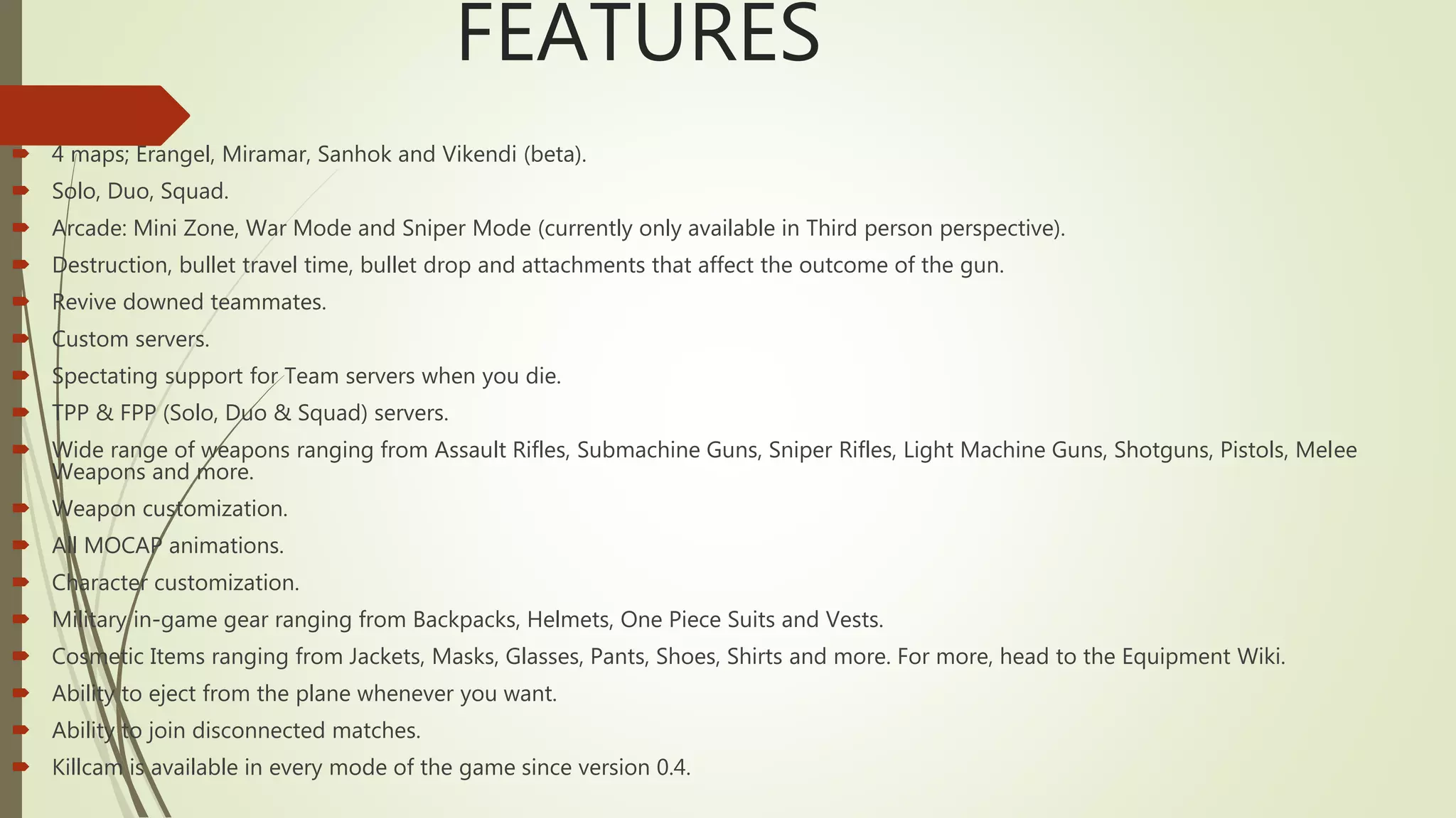 FEATURES
 4 maps; Erangel, Miramar, Sanhok and Vikendi (beta).
 Solo, Duo, Squad.
 Arcade: Mini Zone, War Mode and Sniper Mode (currently only available in Third person perspective).
 Destruction, bullet travel time, bullet drop and attachments that affect the outcome of the gun.
 Revive downed teammates.
 Custom servers.
 Spectating support for Team servers when you die.
 TPP & FPP (Solo, Duo & Squad) servers.
 Wide range of weapons ranging from Assault Rifles, Submachine Guns, Sniper Rifles, Light Machine Guns, Shotguns, Pistols, Melee
Weapons and more.
 Weapon customization.
 All MOCAP animations.
 Character customization.
 Military in-game gear ranging from Backpacks, Helmets, One Piece Suits and Vests.
 Cosmetic Items ranging from Jackets, Masks, Glasses, Pants, Shoes, Shirts and more. For more, head to the Equipment Wiki.
 Ability to eject from the plane whenever you want.
 Ability to join disconnected matches.
 Killcam is available in every mode of the game since version 0.4.
 
