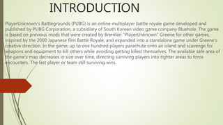 INTRODUCTION
PlayerUnknown's Battlegrounds (PUBG) is an online multiplayer battle royale game developed and
published by PUBG Corporation, a subsidiary of South Korean video game company Bluehole. The game
is based on previous mods that were created by Brendan "PlayerUnknown" Greene for other games,
inspired by the 2000 Japanese film Battle Royale, and expanded into a standalone game under Greene's
creative direction. In the game, up to one hundred players parachute onto an island and scavenge for
weapons and equipment to kill others while avoiding getting killed themselves. The available safe area of
the game's map decreases in size over time, directing surviving players into tighter areas to force
encounters. The last player or team still surviving wins.
 