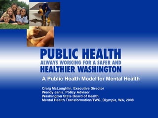 A Public Health Model for Mental Health Craig McLaughlin, Executive Director Wendy Janis, Policy Advisor Washington State Board of Health Mental Health Transformation/TWG, Olympia, WA, 2008 