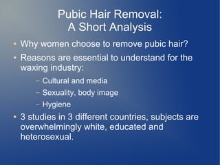 Pubic Hair Removal:
A Short Analysis
● Why women choose to remove pubic hair?
● Reasons are essential to understand for the
waxing industry:
– Cultural and media
– Sexuality, body image
– Hygiene
● 3 studies in 3 different countries, subjects are
overwhelmingly white, educated and
heterosexual.
 