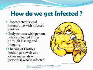 How do we get Infected ?
 Unprotected Sexual
intercourse with infected
partner
 Body contact with person
who is infected either
through kissing and
hugging
 Sharing of Clothes
beddings, towels and
other materials with
person(s) who is infected
Ibiyemi Ademola Adedamola for MFM Grace and
Power Medical Crew
 