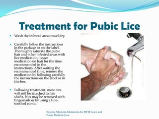 Treatment for Pubic Lice
 Wash the infested area; towel dry.
 Carefully follow the instructions
in the package or on the label.
Thoroughly saturate the pubic
hair and other infested areas with
lice medication. Leave
medication on hair for the time
recommended in the
instructions. After waiting the
recommended time, remove the
medication by following carefully
the instructions on the label or in
the box.
 Following treatment, most nits
will still be attached to hair
shafts. Nits may be removed with
fingernails or by using a fine-
toothed comb.
Ibiyemi Ademola Adedamola for MFM Grace and
Power Medical Crew
 