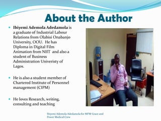 About the Author
 Ibiyemi Ademola Adedamola is
a graduate of Industrial Labour
Relations from Olabisi Onabanjo
University, OOU. He has
Diploma in Digital Film
Animation from NIIT and also a
student of Business
Administration Univeristy of
Lagos.
 He is also a student member of
Chartered Institute of Personnel
management (CIPM)
 He loves Research, writing,
consulting and teaching
Ibiyemi Ademola Adedamola for MFM Grace and
Power Medical Crew
 