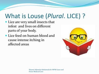 What is Louse (Plural. LICE) ?
 Lice are very small insects that
infest and lives on different
parts of your body.
 Lice feed on human blood and
cause intense itching in
affected areas
Ibiyemi Ademola Adedamola for MFM Grace and
Power Medical Crew
 