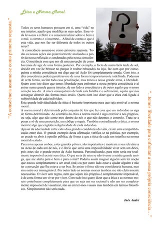 “A consciência assume-se como primeira resposta.”   Ética e Norma Moral.


                                                    Todos os seres humanos possuem em si, uma “vida” no
                                                    seu interior, aquilo que modifica as suas ações. Essa vi-
                                                    da leva-nos a refletir e a consciencializar sobre o bem e
                                                    o mal, o correto e o incorreto,.. Afinal de contas o que é
                                                    esta vida, que nos faz ser diferente de todos os outros
                                                    seres?
                                                     A consciência assume-se como primeira resposta. To-
                                                    das as nossas ações são posteriormente analisadas a par-
                                                    tir da nossa reflecção e condenadas pela nossa consciên-
                                                    cia. Consciência essa que nos dá uma perceção de como
                                                    havemos de agir de uma forma posterior. Por exemplo, o facto de numa bela tarde de sol,
                                                    decidir em vez de brincar no parque ir roubar rebuçados na loja, faz com que por conse-
                                                    guinte a minha consciência me diga que tal Acão foi completamente errada. Com isto, a
                                                    dita consciência poderá penalizar-me de uma forma temporariamente indefinida. Podemos
                                                    de certa forma, aceitar toda essa penalização, mas temos a nossa grande arma, a liberdade.
                                                    Quero com isto dizer que temos liberdade para enfrentar a nossa própria consciência e aí
                                                    entrar numa grande guerra interior, de um lado a consciência e do outro aquilo que o nosso
                                                    coração nos diz. A única consequência de toda esta batalha é o sofrimento, aquilo que nos




                                                                                                                                                 “...temos liberdade para enfrentar a nossa própria consciência…”
                                                    consegue destruir das formas mais cruéis. Quero com isto dizer que a ética está ligada á
                                                    subjetividade de cada individuo.
                                                    Esta grande individualidade da ética é bastante importante para que seja possível a norma
                                                    moral.
                                                    A norma moral é determinada pelo conjunto de leis que faz com que um individuo as siga
                                                    de forma determinada. Ao contrário da ética a norma moral é algo exterior a nós próprios,
                                                    ou seja, algo que não conte-mos dentro de nós e que não detemos o controlo. Trata-se a
                                                    penas e só de uma prescrição, um código a seguir. Também contradizendo a ética, a norma
                                                    moral é algo que engloba a objetividade de cada individuo.
                                                    Apesar da adversidade entre estes dois grandes condutores da vida, existe uma compatibili-
                                                    zação entre elas. O grande exemplo desta afirmação verifica-se na politica, por exemplo,
                                                    ao estado se abrir á opinião pública, de forma a que a ética de cada um interfira na norma
                                                    moral do estado.
                                                    Para mim apenas ambos, estes grandes pilares, são importantes e mostram a sua relevância
                                                    na Acão de cada um de nós, e é óbvio que seria uma impossibilidade viver sem um deles,
                                                    pois estes são o grande motor da Acão humana. Personalizando, para mim seria-me total-
                                                    mente impossível existir sem ética. O que seria de mim se não tivesse a minha grande ami-
                                                    ga, que me alerta para o bem e para o mal? Poderia assim magoar alguém sem ter noção
                                                    que estava completamente a ser cruel (má) ou por outro lado estar a ajudar alguém e não
                                                    ter a perceção que lhe estava a ser boa. Se assim o fosse não me consideraria humana, mas
                                                    sim outro ser inimaginável. Por outro lado as normas morais também me são efetivamente
                                                    necessárias. O viver sem regras, nem que sejam leis próprias é completamente impensável,
                                                    é de certa forma um viver por viver. Com tudo isto quero dizer que a ética e as normas mo-
                                                    rais contribuem completamente para que eu seja um ser racional e não um ser completa-
                                                    mente impossível de visualizar, não só em ter-mos visuais mas também em termos filosófi-
                                                    cos. Simplesmente não seria nada.


                                                                                                                                  Inês André
 