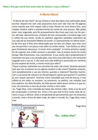 “Sinto o frio que está lá fora nesta noite de Janeiro e ouço o silêncio.”


                                        A Morte Moral

           “A Morte de Ivan Ilitch” de Leo Tolstoy é uma das obras mais admiradas deste
          escritor. Deparei-me com este pequenino livro com não mais de 70 páginas
          numa estante que nem sequer salta à vista. Pensei ser uma leitura leve, uma
          simples história sobre o acontecimento da morte de uma pessoa. Não podia
          estar mais enganado, pois foi provavelmente dos livros que mais me fez pen-
          sar até hoje. Apresenta-nos a história de Ivan começando a narrativa logo com
          a notícia da sua morte, sendo os capítulos seguintes episódios anteriores da
          sua vida até ao momento fatídico da morte. E é precisamente no último excer-
          to do livro que é feita uma observação que me deu um clique, que mais uma
          vez me permite ir um pouco mais além na minha mente. “Ivan fechou os olhos
          para finalmente descansar. A morte tinha acabado”. A minha primeira reação
          foi de espanto mas então comecei a perceber: Ivan já estava morto há muito
          tempo. Não fisicamente, mas moralmente. A sua morte não é propriamente o
          momento em que o seu coração pára, Ivan vivia uma vida falsa e em constante
          negação com o seu eu. E não será uma vida artificial e construída em mentiras
          já uma espécie de morte, a morte moral que referi?
           Fiquei a pensar realmente nos conceitos de vida e de morte. Quantas pessoas
          com que nos cruzamos na rua apenas existem e não vivem? Quantos aniquila-
          ram completamente a sua voz interior, quantos a mataram? Quantos inverte-
          ram a sua escala de valores e já não perseguem aquilo que querem? E quantos
          já nem sequer pensam? Vivemos numa sociedade que está do avesso, e isso
          reflete-se em todos os sectores: na economia, na política, nas relações que
          nos rodeiam. Faz falta filosofia, faz falta pensar sobre quem somos e o que so-
          mos. Ou corremos o risco de já estar mortos e nem saber.
           Eu, Tiago Silva, sinto o teclado por baixo das minhas mãos. Sinto a luz do ecrã
          do computador a iluminar-me. Sinto o frio que está lá fora nesta noite de Ja-
          neiro e ouço o silêncio. Sinto a tempestade de pensamentos que me atravessa
          a mente, sinto a ânsia de saber tudo, de saber o mundo. Eu, Tiago Silva, estou
          vivo.

                                                                               Tiago Silva



                                                        “Eu... estou vivo.”
 