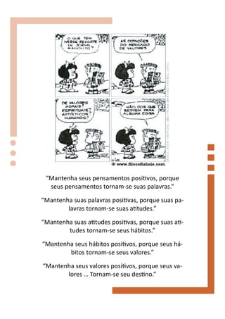 “Mantenha seus pensamentos positivos, porque
  seus pensamentos tornam-se suas palavras.”

“Mantenha suas palavras positivas, porque suas pa-
        lavras tornam-se suas atitudes.”

“Mantenha suas atitudes positivas, porque suas ati-
        tudes tornam-se seus hábitos.”
“Mantenha seus hábitos positivos, porque seus há-
        bitos tornam-se seus valores.”
“Mantenha seus valores positivos, porque seus va-
       lores … Tornam-se seu destino.”
 