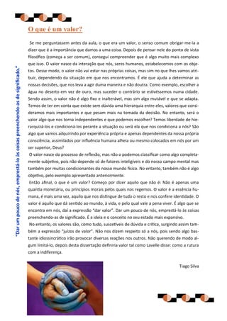 O que é um valor?
                                                                              Se me perguntassem antes da aula, o que era um valor, o senso comum obrigar-me-ia a
                                                                              dizer que é a importância que damos a uma coisa. Depois de pensar nele do ponto de vista
                                                                              filosófico (começa a ser comum), consegui compreender que é algo muito mais complexo
                                                                              que isso. O valor nasce da interação que nós, seres humanos, estabelecemos com os obje-
“Dar um pouco de nós, emprestá-lo às coisas preenchendo-as de significado.”




                                                                              tos. Desse modo, o valor não vai estar nas próprias coisas, mas sim no que lhes vamos atri-
                                                                              buir, dependendo da situação em que nos encontramos. É ele que ajuda a determinar as
                                                                              nossas decisões, que nos leva a agir duma maneira e não doutra. Como exemplo, escolher a
                                                                              água no deserto em vez de ouro, mas suceder o contrário se estivéssemos numa cidade.
                                                                              Sendo assim, o valor não é algo fixo e inalterável, mas sim algo mutável e que se adapta.
                                                                              Temos de ter em conta que existe sem dúvida uma hierarquia entre eles, valores que consi-
                                                                              deramos mais importantes e que pesam mais na tomada da decisão. No entanto, será o
                                                                              valor algo que nos torna independentes e que podemos escolher? Temos liberdade de hie-
                                                                              rarquizá-los e condicioná-los perante a situação ou será ela que nos condiciona a nós? São
                                                                              algo que vamos adquirindo por experiência própria e apenas dependentes da nossa própria
                                                                              consciência, assimilados por influência humana alheia ou mesmo colocados em nós por um
                                                                              ser superior, Deus?
                                                                              O valor nasce do processo de reflexão, mas não o podemos classificar como algo completa-
                                                                              mente subjetivo, pois não depende só de fatores inteligíveis e do nosso campo mental mas
                                                                              também por muitas condicionantes do nosso mundo físico. No entanto, também não é algo
                                                                              objetivo, pelo exemplo apresentado anteriormente.
                                                                              Então afinal, o que é um valor? Começo por dizer aquilo que não é: Não é apenas uma
                                                                              quantia monetária, ou princípios morais pelos quais nos regemos. O valor é a essência hu-
                                                                              mana, é mais uma vez, aquilo que nos distingue de tudo o resto e nos confere identidade. O
                                                                              valor é aquilo que dá sentido ao mundo, à vida, e pelo qual vale a pena viver. É algo que se
                                                                              encontra em nós, daí a expressão “dar valor”. Dar um pouco de nós, emprestá-lo às coisas
                                                                              preenchendo-as de significado. É a ideia e o conceito no seu estado mais expansivo.
                                                                              No entanto, os valores são, como tudo, suscetíveis de dúvida e crítica, surgindo assim tam-
                                                                              bém a expressão “juízos de valor”. Não nos dizem respeito só a nós, pois sendo algo bas-
                                                                              tante idiossincrático irão provocar diversas reações nos outros. Não querendo de modo al-
                                                                              gum limitá-lo, depois desta dissertação definiria valor tal como Lavelle disse: como a rutura
                                                                              com a indiferença.


                                                                                                                                                                Tiago Silva
 