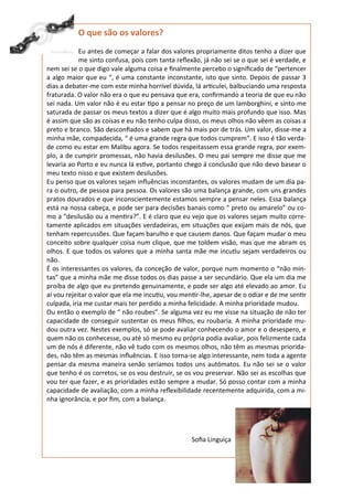 O que são os valores?
            Eu antes de começar a falar dos valores propriamente ditos tenho a dizer que
            me sinto confusa, pois com tanta reflexão, já não sei se o que sei é verdade, e
nem sei se o que digo vale alguma coisa e finalmente percebo o significado de “pertencer
a algo maior que eu “, é uma constante inconstante, isto que sinto. Depois de passar 3
dias a debater-me com este minha horrível dúvida, lá articulei, balbuciando uma resposta
fraturada. O valor não era o que eu pensava que era, confirmando a teoria de que eu não
sei nada. Um valor não é eu estar tipo a pensar no preço de um lamborghini, e sinto-me
saturada de passar os meus textos a dizer que é algo muito mais profundo que isso. Mas
é assim que são as coisas e eu não tenho culpa disso, os meus olhos não vêem as coisas a
preto e branco. São desconfiados e sabem que há mais por de trás. Um valor, disse-me a
minha mãe, compadecida, “ é uma grande regra que todos cumprem”. E isso é tão verda-
de como eu estar em Malibu agora. Se todos respeitassem essa grande regra, por exem-
plo, a de cumprir promessas, não havia desilusões. O meu pai sempre me disse que me
levaria ao Porto e eu nunca lá estive, portanto chego á conclusão que não devo basear o
meu texto nisso e que existem desilusões.
Eu penso que os valores sejam influências inconstantes, os valores mudam de um dia pa-
ra o outro, de pessoa para pessoa. Os valores são uma balança grande, com uns grandes
pratos dourados e que inconscientemente estamos sempre a pensar neles. Essa balança
está na nossa cabeça, e pode ser para decisões banais como “ preto ou amarelo” ou co-
mo a “desilusão ou a mentira?”. E é claro que eu vejo que os valores sejam muito corre-
tamente aplicados em situações verdadeiras, em situações que exijam mais de nós, que
tenham repercussões. Que façam barulho e que causem danos. Que façam mudar o meu
conceito sobre qualquer coisa num clique, que me toldem visão, mas que me abram os
olhos. E que todos os valores que a minha santa mãe me incutiu sejam verdadeiros ou
não.
É os interessantes os valores, da conceção de valor, porque num momento o “não min-
tas” que a minha mãe me disse todos os dias passe a ser secundário. Que ela um dia me
proíba de algo que eu pretendo genuinamente, e pode ser algo até elevado ao amor. Eu
aí vou rejeitar o valor que ela me incutiu, vou mentir-lhe, apesar de o odiar e de me sentir
culpada, iria me custar mais ter perdido a minha felicidade. A minha prioridade mudou.
Ou então o exemplo de “ não roubes”. Se alguma vez eu me visse na situação de não ter
capacidade de conseguir sustentar os meus filhos, eu roubaria. A minha prioridade mu-
dou outra vez. Nestes exemplos, só se pode avaliar conhecendo o amor e o desespero, e
quem não os conhecesse, ou até só mesmo eu própria podia avaliar, pois felizmente cada
um de nós é diferente, não vê tudo com os mesmos olhos, não têm as mesmas priorida-
des, não têm as mesmas influências. E isso torna-se algo interessante, nem toda a agente
pensar da mesma maneira senão seríamos todos uns autómatos. Eu não sei se o valor
que tenho é os corretos, se os vou destruir, se os vou preservar. Não sei as escolhas que
vou ter que fazer, e as prioridades estão sempre a mudar. Só posso contar com a minha
capacidade de avaliação, com a minha reflexibilidade recentemente adquirida, com a mi-
nha ignorância, e por fim, com a balança.




                                                   Sofia Linguiça
 
