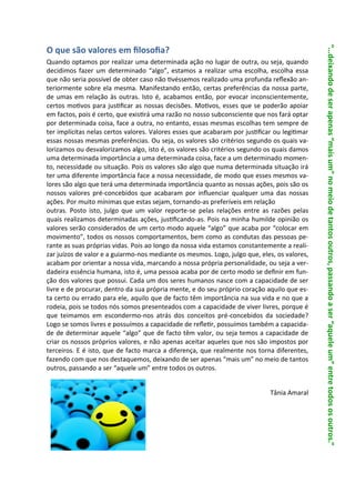 “...deixando de ser apenas “mais um” no meio de tantos outros, passando a ser “aquele um” entre todos os outros.”
O que são valores em filosofia?
Quando optamos por realizar uma determinada ação no lugar de outra, ou seja, quando
decidimos fazer um determinado “algo”, estamos a realizar uma escolha, escolha essa
que não seria possível de obter caso não tivéssemos realizado uma profunda reflexão an-
teriormente sobre ela mesma. Manifestando então, certas preferências da nossa parte,
de umas em relação às outras. Isto é, acabamos então, por evocar inconscientemente,
certos motivos para justificar as nossas decisões. Motivos, esses que se poderão apoiar
em factos, pois é certo, que existirá uma razão no nosso subconsciente que nos fará optar
por determinada coisa, face a outra, no entanto, essas mesmas escolhas tem sempre de
ter implícitas nelas certos valores. Valores esses que acabaram por justificar ou legitimar
essas nossas mesmas preferências. Ou seja, os valores são critérios segundo os quais va-
lorizamos ou desvalorizamos algo, isto é, os valores são critérios segundo os quais damos
uma determinada importância a uma determinada coisa, face a um determinado momen-
to, necessidade ou situação. Pois os valores são algo que numa determinada situação irá
ter uma diferente importância face a nossa necessidade, de modo que esses mesmos va-
lores são algo que terá uma determinada importância quanto as nossas ações, pois são os
nossos valores pré-concebidos que acabaram por influenciar qualquer uma das nossas
ações. Por muito mínimas que estas sejam, tornando-as preferíveis em relação
outras. Posto isto, julgo que um valor reporte-se pelas relações entre as razões pelas
quais realizamos determinadas ações, justificando-as. Pois na minha humilde opinião os
valores serão considerados de um certo modo aquele “algo” que acaba por “colocar em
movimento”, todos os nossos comportamentos, bem como as condutas das pessoas pe-
rante as suas próprias vidas. Pois ao longo da nossa vida estamos constantemente a reali-
zar juízos de valor e a guiarmo-nos mediante os mesmos. Logo, julgo que, eles, os valores,
acabam por orientar a nossa vida, marcando a nossa própria personalidade, ou seja a ver-
dadeira essência humana, isto é, uma pessoa acaba por de certo modo se definir em fun-
ção dos valores que possui. Cada um dos seres humanos nasce com a capacidade de ser
livre e de procurar, dentro da sua própria mente, e do seu próprio coração aquilo que es-
ta certo ou errado para ele, aquilo que de facto têm importância na sua vida e no que a
rodeia, pois se todos nós somos presenteados com a capacidade de viver livres, porque é
que teimamos em escondermo-nos atrás dos conceitos pré-concebidos da sociedade?
Logo se somos livres e possuímos a capacidade de refletir, possuímos também a capacida-
de de determinar aquele “algo” que de facto têm valor, ou seja temos a capacidade de
criar os nossos próprios valores, e não apenas aceitar aqueles que nos são impostos por
terceiros. E é isto, que de facto marca a diferença, que realmente nos torna diferentes,
fazendo com que nos destaquemos, deixando de ser apenas “mais um” no meio de tantos
outros, passando a ser “aquele um” entre todos os outros.


                                                                             Tânia Amaral
 