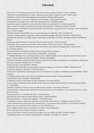 Liberdade

"Quem é bom, é livre, ainda que seja escravo. Quem é mau é escravo, ainda que seja livre." (Santo Agostinho)
"Liberdade é uma possibilidade de ser melhor, enquanto que escravidão é a certeza de ser pior." (Albert Camus)
"Liberdade é o direito de fazer tudo aquilo que as leis permitem." (Barão de Montesquieu)
"O homem nasceu livre, e em todos os lugares ele está acorrentado." (Jean-Jacques Rousseau)"
A liberdade não tem qualquer valor se não inclui a liberdade de errar." (Mahatma Gandhi)
"Quem pensa segundo a opinião dos outros, está muito longe de ser um homem livre." (Autor desconhecido)
"Aquele a quem você confia seu segredo torna-se senhor de sua liberdade." (François de La Roche Foucauld)
"Depois da ordem e da liberdade, a economia é uma das coisas essenciais a um governo livre. A economia é sempre uma garantia
de paz." (Calvin Coolidge)
"Liberdade significa responsabilidade. É por isso que tanta gente tem medo dela." (Autor desconhecido)
"Tudo que é realmente grande e inspirador é criado pelo indivíduo que pode trabalhar em liberdade." (Albert Einstein)
"Liberdade sem socialismo é privilégio, injustiça; socialismo sem liberdade é escravidão e brutalidade." (Mijaíl Alexándróvich
Bakunin)
"Aqueles que negam liberdade aos outros não a merecem para si mesmos." (Abraham Lincoln)
"A liberdade é a única riqueza, porque do resto somos ao mesmo tempo amos e escravos." (William Hazlitt)
"A verdadeira liberdade consiste somente em fazer o que devemos, sem sermos constrangidos a fazer o que não deve-
mos." (Jonathan Edwards)
"A liberdade diminui à medida que o homem evolui e se torna civilizado." (Salazar)
"Apenas a opressão deve temer o exercício pleno das liberdades." (José Martí)
"A verdadeira liberdade é um ato puramente interior, como a verdadeira solidão: devemos aprender a sentir-nos livres até num
cárcere, e a estar sozinhos até no meio da multidão." (Massimo Bontempelli)
"Não devemos acreditar na maioria que diz que apenas as pessoas livres podem ser educadas, mas sim acreditar nos filósofos que
dizem que só as pessoas educadas são livres." (Epiteto)
"O que fica de pé, se cair a liberdade?" (Kipling)
"A liberdade é algo maravilhoso, mas não quando o preço que se paga por ela tem de ser a solidão." (Bertrand Russel)
"O destino dos homens é a liberdade." (Vinícius de Moraes)
"Não há excesso de liberdade se aqueles que são livres são responsáveis. O problema é liberdade sem responsabilidade." (Milton
Friedman)
"A liberdade, quando começa a criar raízes, é uma planta de crescimento rápido." (George Washington)
"A grande meia verdade: liberdade." (William Blake)
"A liberdade é o direito de fazer aquilo que não é prejudicial." (Autor desconhecido)
"Acima de todas as liberdades, dê-me a de saber, de me expressar, de debater com autonomia, de acordo com minha consciên-
cia." (John Milton)
"Liberdade é obediência às leis que a pessoa estabeleceu para si própria." (Jean-Jacques Rousseau)
"Tudo está fluindo. O homem está em permanente reconstrução; por isto é livre: liberdade é o direito de transformar-se." (Lauro
de Oliveira Lima)
"Só peço para ser livre. As borboletas são livres." (Charles Dickens)
"Não são livres todos aqueles que fogem das suas cadeias." (Gotthold Ephraim)
"Parecemos tão livres - e estamos tão encadeados..." (Robert Browning)
"A liberdade me ensinou, e muito bem, que nela se concentra todo o prazer possível." (Margarida, rainha de Navarra)
"...Mas eu desconfio que a única pessoa livre, realmente livre, é a que não tem medo do ridículo." (Luis Fernando Veríssimo)
"Sonha e serás livre de espírito... luta e serás livre na vida." (Che Guevara)
"Como é perigoso libertar um povo que prefere a escravidão!" (Nicolau Maquiavel)
"É livre quem deixou de ser escravo de si mesmo." (Sêneca)
"O mais livre de todos os homens é aquele que consegue ser livre na própria escravidão." (François Fénelon)
"Aprendendo a pensar por nós mesmos, experimentamos a liberdade." (Luiz Márcio M. Martins)
 