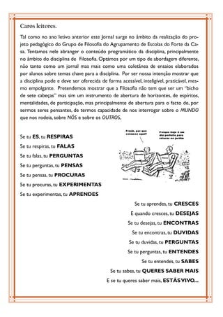 Caros leitores.
Tal como no ano letivo anterior este Jornal surge no âmbito da realização do pro-
jeto pedagógico do Grupo de Filosofia do Agrupamento de Escolas do Forte da Ca-
sa. Tentamos nele abranger o conteúdo programático da disciplina, principalmente
no âmbito do disciplina de Filosofia. Optámos por um tipo de abordagem diferente,
não tanto como um jornal mas mais como uma coletânea de ensaios elaborados
por alunos sobre temas chave para a disciplina. Por ser nossa intenção mostrar que
a disciplina pode e deve ser oferecida de forma acessível, inteligível, praticável, mes-
mo empolgante. Pretendemos mostrar que a Filosofia não tem que ser um “bicho
de sete cabeças” mas sim um instrumento de abertura de horizontes, de espíritos,
mentalidades, de participação, mas principalmente de abertura para o facto de, por
sermos seres pensantes, de termos capacidade de nos interrogar sobre o MUNDO
que nos rodeia, sobre NÓS e sobre os OUTROS,


Se tu ES, tu RESPIRAS
Se tu respiras, tu FALAS
Se tu falas, tu PERGUNTAS
Se tu perguntas, tu PENSAS
Se tu pensas, tu PROCURAS
Se tu procuras, tu EXPERIMENTAS
Se tu experimentas, tu APRENDES
                                                        Se tu aprendes, tu CRESCES
                                                      E quando cresces, tu DESEJAS
                                                     Se tu desejas, tu ENCONTRAS
                                                       Se tu encontras, tu DUVIDAS
                                                     Se tu duvidas, tu PERGUNTAS
                                                    Se tu perguntas, tu ENTENDES
                                                           Se tu entendes, tu SABES
                                            Se tu sabes, tu QUERES SABER MAIS
                                          E se tu queres saber mais, ESTÁS VIVO...
 