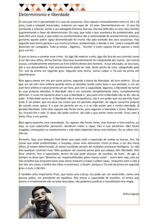 Determinismo e liberdade
O caso que nos é apresentado é o caso de assassínio. Dois rapazes nomeadamente entre os 18 e 19
anos, Loeb e Leopold ,licenciados, mataram um rapaz de 14 anos. Desmembraram-no. O caso foi
conduzido a tribunal, sendo o seu advogado Clarence Darrow. Darrow defendeu os seus dois clientes
argumentando a favor do determinismo. Ou seja, que tudo o que aconteceu foi predestinado, que
tudo têm uma causa, e que todos os acontecimentos são a continuidade do acontecimento anterior,
portanto aquele pobre rapaz desmembrado foi morto não pela vontade dos seus assassinos, mas
segundo esta teoria porque a sua morta já estava predestinada, e devido a isso Loeb e Leopold não
deveriam ser castigados. Tudo já estava , digamos , “escrito” e estes rapazes foram apenas o meio
para um fim .

O que os levou a cometer esse crime , foi algo tão exterior a eles, algo tão fora do seu controlo como
a cor dos seus olhos, afirma Darrow. Que esse acontecimento foi catapultado por outros, por outras
causas, completamente exteriores ao livre arbítrio destes dois homens. A sua educação, os seus pais,
até a sua descendência. Este acontecimento pode ter sido, deste ponto de vista, catapultado pelo
Tio- avô da prima em segundo grau. Segundo esta teoria, vamos culpar o Tio-avô da prima em
segundo grau.

Mas agora vamos ver isto por outro prisma, segundo a teoria da liberdade, do livre arbítrio. Diz-se
que um ser tem livre arbítrio quando toma as decisões tendo como base a sua vontade, e um ser
com livre arbítrio é notoriamente um ser livre, pois tem a capacidade, digamos, a liberdade de tomar
as suas próprias decisões. A liberdade não é um conceito completamente claro, completamente
definível. E custa-me bastante dizer o que a liberdade é , pois para mim a liberdade não se diz, não se
sabe. A liberdade sente-se. A liberdade não é omnipotência, não é um poder que nos permite fazer
tudo. É um poder, que me pesa nas costas que me permite responder, ter algum raciocínio próprio
de acordo como quero. É o que me permite ser eu, e o eu não existe sem a minha Liberdade. A
pesada liberdade. Estes dois rapazes não foram livres, pois negaram a liberdade a outro. Mataram-
no, tiraram-lhe e vida. O rapaz não pode usufruir de tudo o que existe neste mundo. Ficou nem a
meio, ficou a um quarto.

Mas agora exponho uma contradição. Os rapazes não foram livres, mas tiveram o livre-arbítrio, ou
seja, as suas cabecinhas pensaram, decidiram matar o rapaz. Eles é que decidiram. Não foram
coagidos, ameaçados ou simplesmente a vida deles dependia desse acto bárbaro. Ou se calhar sim,
não sei.

Portanto, faço uma dedução final deste caso após toda a exposição de ambas as teorias. Sim, há
coisas que estão predestinadas, e traçadas, coisas mais abstractas. Como já disse, a cor dos meus
olhos, já estava determinada, já estava escolhida através de múltiplos processos biológicos. Eu não
tive qualquer controlo nisso. Mas qualquer ser racional pensa pela sua cabeça, têm liberdade, têm
livre- arbítrio. Tem a capacidade, dentro do que pode alcançar, de escolher, de fazer , de agir. E
sempre se disse que “devemos ser responsabilizados pelos nossos actos” , assim bem seja, pois eu
não acredito que enquanto estas duas almas estavam a matar o pobre rapaz, enquanto viam a vida a
sair dos seu corpo, o brilho dos olhos a esmorecer, o faziam porque o Tio-avô da prima em segundo
grau, o quis, o decidiu.

E também acho importante frisar, que tanto uma criança rica pode sair um serial killer, como uma
pessoa pobre, um presidente da república. Nós temos a capacidade de escolher, só temos que
querer e simplesmente não arranjar desculpas, não podemos justificar o injustificável com magia.



                                                                                         Sofia Linguíça
 
