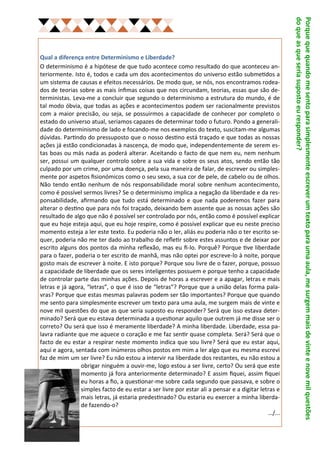 do que as que seria suposto eu responder?
                                                                                                    Porque que quando me sento para simplesmente escrever um texto para uma aula, me surgem mais de vinte e nove mil questões
Qual a diferença entre Determinismo e Liberdade?
O determinismo é a hipótese de que tudo acontece como resultado do que aconteceu an-
teriormente. Isto é, todos e cada um dos acontecimentos do universo estão submetidos a
um sistema de causas e efeitos necessários. De modo que, se nós, nos encontramos rodea-
dos de teorias sobre as mais ínfimas coisas que nos circundam, teorias, essas que são de-
terministas. Leva-me a concluir que segundo o determinismo a estrutura do mundo, é de
tal modo óbvia, que todas as ações e acontecimentos podem ser racionalmente previstos
com a maior precisão, ou seja, se possuirmos a capacidade de conhecer por completo o
estado do universo atual, seriamos capazes de determinar todo o futuro. Pondo a generali-
dade do determinismo de lado e focando-me nos exemplos do texto, suscitam-me algumas
dúvidas. Partindo do pressuposto que o nosso destino está traçado e que todas as nossas
ações já estão condicionadas à nascença, de modo que, independentemente de serem es-
tas boas ou más nada as poderá alterar. Aceitando o facto de que nem eu, nem nenhum
ser, possui um qualquer controlo sobre a sua vida e sobre os seus atos, sendo então tão
culpado por um crime, por uma doença, pela sua maneira de falar, de escrever ou simples-
mente por aspetos fisionómicos como o seu sexo, a sua cor de pele, de cabelo ou de olhos.
Não tendo então nenhum de nós responsabilidade moral sobre nenhum acontecimento,
como é possível sermos livres? Se o determinismo implica a negação da liberdade e da res-
ponsabilidade, afirmando que tudo está determinado e que nada poderemos fazer para
alterar o destino que para nós foi traçado, deixando bem assente que as nossas ações são
resultado de algo que não é possível ser controlado por nós, então como é possível explicar
que eu hoje esteja aqui, que eu hoje respire, como é possível explicar que eu neste preciso
momento esteja a ler este texto. Eu poderia não o ler, aliás eu poderia não o ter escrito se-
quer, poderia não me ter dado ao trabalho de refletir sobre estes assuntos e de deixar por
escrito alguns dos pontos da minha reflexão, mas eu fi-lo. Porquê? Porque tive liberdade
para o fazer, poderia o ter escrito de manhã, mas não optei por escreve-lo à noite, porque
gosto mais de escrever à noite. E isto porque? Porque sou livre de o fazer, porque, possuo
a capacidade de liberdade que os seres inteligentes possuem e porque tenho a capacidade
de controlar parte das minhas ações. Depois de horas a escrever e a apagar, letras e mais
letras e já agora, “letras”, o que é isso de “letras”? Porque que a união delas forma pala-
vras? Porque que estas mesmas palavras podem ser tão importantes? Porque que quando
me sento para simplesmente escrever um texto para uma aula, me surgem mais de vinte e
nove mil questões do que as que seria suposto eu responder? Será que isso estava deter-
minado? Será que eu estava determinada a questionar aquilo que outrem já me disse ser o
correto? Ou será que isso é meramente liberdade? A minha liberdade. Liberdade, essa pa-
lavra radiante que me aquece o coração e me faz sentir quase completa. Será? Será que o
facto de eu estar a respirar neste momento indica que sou livre? Será que eu estar aqui,
aqui e agora, sentada com inúmeros olhos postos em mim a ler algo que eu mesma escrevi
faz de mim um ser livre? Eu não estou a intervir na liberdade dos restantes, eu não estou a
                obrigar ninguém a ouvir-me, logo estou a ser livre, certo? Ou será que este
                momento já fora anteriormente determinado? E assim fiquei, assim fiquei
                eu horas a fio, a questionar-me sobre cada segundo que passava, e sobre o
                simples facto de eu estar a ser livre por estar ali a pensar e a digitar letras e
                mais letras, já estaria predestinado? Ou estaria eu exercer a minha liberda-
                de fazendo-o?
                                                                                            …/...
 