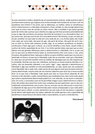 …/...




                                                                                               rior que originou esta minha vontade interminável de escrever e de me questionar sem limites?
                                                                                               Se este momento é então o desfecho de um acontecimento anterior, então qual terá sido o acontecimento ante-
Se este momento é então o desfecho de um acontecimento anterior, então qual terá sido o
acontecimento anterior que originou esta minha vontade interminável de escrever e de me
questionar sem limites? E foi assim, que as diferenças, ou melhor, talvez as semelhanças
entre o determinismo e a liberdade começaram a fazer sentido. Eu não consigo determinar
com qual eu estou mais de acordo ou estou menos. Mas a verdade é que passei grande
parte da minha vida a pensar que o destino era algo que de facto já estaria preestabelecido
e que se algo não aconteceu era porque não tinha de acontecer e eu não poderia fazer na-
da contra isso. Será que isso faz de mim uma determinista? No entanto, se por um lado op-
tei por acreditar em que tudo na vida tem uma razão de ser, e as minhas ações não muda-
riam nada, por outro lado, não parei de agir, não parei de tentar, não parei de sorrir mes-
mo se tudo na minha vida estivesse errado, logo, se eu embora acreditasse no destino,
continuasse a fazer algo para o alterar, ou o tornar benéfico a meu favor, estaria então a
usufruir da minha capacidade de ser livre. E na minha opinião talvez seja aqui que se esta-
belece uma das grandes diferenças entre o determinismo e a liberdade, isto é, se por sua
vez no que toca ao determinismo todos os acontecimentos têm uma causa, e nós, seres
humanos não podemos fazer nada para a alterar ou para modificar aquilo que nos está pre-
destinado no futuro, no que toca à liberdade, tudo isto se contradiz, visto que a liberdade,
é o dom que nos permite escolher entre os milhões de ideologias que nos são impostas pe-
la sociedade, fazendo com que nós, indivíduos, tenhamos as nossas próprias decisões e es-
colhas, não nos deixando submeter a um outro “algo”. Logo, segundo o determinismo a
liberdade é algo que também já está preestabelecido, ou seja, aquilo que nós aceitamos
como liberdade não é nada mais, nada menos do que alguma coisa que já estaria anterior-
mente determinada, mesmo antes de nós mesmos sabermos que seria isso a nossa escolha
final. Já no que toca à liberdade, tudo aquilo que está no nosso futuro depende de nós
mesmos e das decisões e ações momentâneas que estabelecermos, bem como tudo aquilo
que estaria supostamente determinado poderá vir a ser alterado, se nós assim o entender-
mos. Em suma, a conclusão a que me foi permitido chegar é que o determinismo e o libera-
lismo são ambos duas doutrinas muito mais complexas do que aparentam, que se vão con-
tradizendo constantemente uma à outra. Pois se, uma por sua vez afirma que o nosso futu-
ro depende de algo que já fora determinado pelos nossos antepassados e que nada pode-
remos fazer para o alterar, a outra, demonstra-nos que cada um de nós possui a capacida-
de de alterar tudo aquilo que nos rodeia, cabendo-nos então apenas a nós a capacidade de
decidirmos o nosso futuro e de alterar todo o nosso destino, se assim o entendermos.

                                                                              Tânia Amaral
 
