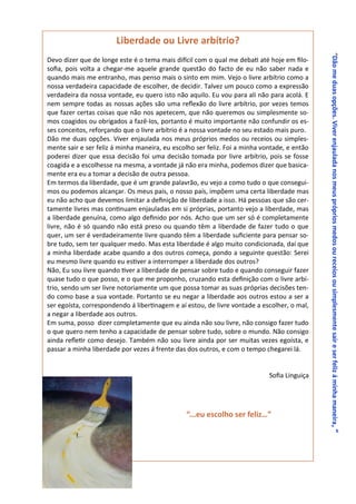 Liberdade ou Livre arbítrio?




                                                                                             “Dão me duas opções. Viver enjaulada nos meus próprios medos ou receios ou simplesmente sair e ser feliz á minha maneira , “
Devo dizer que de longe este é o tema mais difícil com o qual me debati até hoje em filo-
sofia, pois volta a chegar-me aquele grande questão do facto de eu não saber nada e
quando mais me entranho, mas penso mais o sinto em mim. Vejo o livre arbítrio como a
nossa verdadeira capacidade de escolher, de decidir. Talvez um pouco como a expressão
verdadeira da nossa vontade, eu quero isto não aquilo. Eu vou para ali não para acolá. E
nem sempre todas as nossas ações são uma reflexão do livre arbítrio, por vezes temos
que fazer certas coisas que não nos apetecem, que não queremos ou simplesmente so-
mos coagidos ou obrigados a fazê-los, portanto é muito importante não confundir os es-
ses conceitos, reforçando que o livre arbítrio é a nossa vontade no seu estado mais puro.
Dão me duas opções. Viver enjaulada nos meus próprios medos ou receios ou simples-
mente sair e ser feliz á minha maneira, eu escolho ser feliz. Foi a minha vontade, e então
poderei dizer que essa decisão foi uma decisão tomada por livre arbítrio, pois se fosse
coagida e a escolhesse na mesma, a vontade já não era minha, podemos dizer que basica-
mente era eu a tomar a decisão de outra pessoa.
Em termos da liberdade, que é um grande palavrão, eu vejo a como tudo o que consegui-
mos ou podemos alcançar. Os meus pais, o nosso país, impõem uma certa liberdade mas
eu não acho que devemos limitar a definição de liberdade a isso. Há pessoas que são cer-
tamente livres mas continuam enjauladas em si próprias, portanto vejo a liberdade, mas
a liberdade genuína, como algo definido por nós. Acho que um ser só é completamente
livre, não é só quando não está preso ou quando têm a liberdade de fazer tudo o que
quer, um ser é verdadeiramente livre quando têm a liberdade suficiente para pensar so-
bre tudo, sem ter qualquer medo. Mas esta liberdade é algo muito condicionada, daí que
a minha liberdade acabe quando a dos outros começa, pondo a seguinte questão: Serei
eu mesmo livre quando eu estiver a interromper a liberdade dos outros?
Não, Eu sou livre quando tiver a liberdade de pensar sobre tudo e quando conseguir fazer
quase tudo o que posso, e o que me proponho, cruzando esta definição com o livre arbí-
trio, sendo um ser livre notoriamente um que possa tomar as suas próprias decisões ten-
do como base a sua vontade. Portanto se eu negar a liberdade aos outros estou a ser a
ser egoísta, correspondendo á libertinagem e aí estou, de livre vontade a escolher, o mal,
a negar a liberdade aos outros.
Em suma, posso dizer completamente que eu ainda não sou livre, não consigo fazer tudo
o que quero nem tenho a capacidade de pensar sobre tudo, sobre o mundo. Não consigo
ainda refletir como desejo. Também não sou livre ainda por ser muitas vezes egoísta, e
passar a minha liberdade por vezes á frente das dos outros, e com o tempo chegarei lá.


                                                                            Sofia Linguiça




                                               “...eu escolho ser feliz…”
 