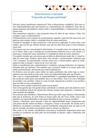 Determinismo e Liberdade
                       “A Questão da Responsabilidade”

Será que somos moralmente responsáveis? Será o determinismo verdadeiro? Será que so-
mos responsabilizados pelo que fazemos se o determinismo for verdadeiro? Estas são al-
gumas perguntas que podemos colocar sobre a responsabilidade e o determinismo, mas há
muitas mais.
Para arranjarmos respostas a estas perguntas temos de saber do que estamos a falar. Por
exemplo, o que é o determinismo?
O Determinismo é um conjunto de acontecimentos segundo o qual eles têm uma causa, por
palavras mais simples, tudo é o resultado/efeito de causas anteriores.
Ficaríamos intrigados se algo acontecesse e não houvesse explicação. É como irmos a um
médico, que nos diz que estamos doentes, mas não nos sabe dizer qual é a nossa doença/o
nosso mal.
Uma pessoa que tem uma perspetiva determinista vê o mundo como um conjunto de cau-
sas e efeitos, tudo o que é causado por acontecimentos anteriores tem os seus efeitos, e é
assim que o estado das coisas atualmente é o resultado do efeito de coisas anteriores.
Um grande exemplo que uma pessoa que acredita no determinismo pode dar, é o atual es-
tado do nosso país. Estamos agora nesta crise devido a acontecimentos anteriores que
“nós” causámos. Se anteriormente vivemos como ricos e eramos pobres, agora as conse-
quências estão a emergir e vamos ter de viver com elas.
Então se acreditarmos que o determinismo é verdadeiro, será que poderemos ser responsa-
bilizados pelo que fazemos? Nós achamos que é possível! Então se as nossas ações têm
efeitos posteriormente, obviamente que somos responsáveis!
Se fizermos uma má ação, como roubar ou matar, poderemos não sofrer logo as conse-
quências mas mais tarde ou mais cedo, vamos ser responsabilizados pelo que fizemos.
Mas o que é a responsabilidade? A responsabilidade é a qualidade/capacidade de respon-
der ou prestar contas pelos seus próprios atos e os seus efeitos. Tem a ver com a liberdade
de escolher o seu caminho, o bem ou o mal, levando cada pessoa a assumir a sua escolha e
agir em todas as suas consequências.
Será que somos sempre responsáveis pelas nossas ações?
Esta é uma questão que tem gerado muita contradição e confusão, pois não podemos resol-
ver este problema através do método das ciências, porque estas perguntas e respostas são
uma conceção da realidade.
Se as pessoas que defendem o determinismo dizem que tudo o que fazemos é determinado
pelo que já aconteceu, de certa forma as nossas ações não são livres. Então como é que
podemos ser responsabilizados se não temos liberdade de fazer as nossas escolhas?
Apenas o libertismo, torna racional a ideia de responsabilidade moral. Imaginemos que
uma pessoa decide roubar um Banco, e ninguém o forçou a tal escolha. De acordo com o
libertismo, só podemos considerar a pessoa moralmente responsável pela sua ação se ela
não foi causada, nem pelos seus próprios motivos, desejos ou objetivos.
Mas como só faz sentido considerarmos uma pessoa moralmente responsável pelas suas
escolhas se resultarem em parte pela sua necessidade ou desejos, então o libertismo está
incorreto?


                                                                                     …/...
 