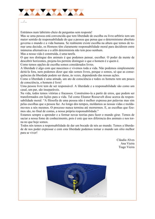 …/...


Entrámos num labirinto cheio de perguntas sem resposta!
Mas se uma pessoa está convencida que tem liberdade de escolha ou livre-arbítrio tem um
maior sentido de responsabilidade do que a pessoa que pensa que o determinismo absoluto
governa o mundo e a vida humana. Se realmente existe escolha na altura que temos de to-
mar uma decisão, os Homens têm claramente responsabilidade moral para decidirem entre
inúmeras alternativas e o alibi determinista não tem peso nenhum.
Mas a nossa vida é construída, é uma tarefa.
O que nos distingue dos animais é que podemos pensar, escolher. O poder da mente de
descobrir horizontes, projeta-los permite distinguir o que o homem é e quem é.
Como temos opções de escolha somos considerados livres.
A liberdade é algo com que nascemos e vivemos toda a vida. Não podemos simplesmente
deitá-la fora, nem podemos dizer que não somos livres, porque o somos, só que as conse-
quências da liberdade podem ser duras, às vezes, dependendo das nossas ações.
Como a liberdade é uma atitude, um ato de consciência e todos os homens tem um pouco
de consciência, o homem é livre!
Uma pessoa livre tem de ser responsável. A liberdade e a responsabilidade são como um
casal, um par, são inseparáveis.
Na vida, todos temos vitórias e fracassos. Construímo-la a partir de erros, que podem ser
transformados em lições para a vida. Tal como Eleanor Roosevelt disse acerca da respon-
sabilidade moral: “A filosofia de uma pessoa não é melhor expressa por palavras mas sim
pelas escolhas que a pessoa faz. Ao longo dos tempos, moldamos as nossas vidas e molda-
mo-nos a nós mesmos. O processo nunca termina até morrermos. E, as escolhas que fize-
mos são, no final de contas, a nossa própria responsabilidade."
Estamos sempre a aprender e a formar novas teorias para fazer o mundo girar. Temos de
saciar a nossa fome de conhecimento, pois é este que nos diferencia dos animais e nos tor-
na no que hoje somos.
Todos nós temos a responsabilidade de dar um bocado de nós ao mundo. Temos a liberda-
de de nos poder expressar e com esta liberdade podemos tornar o mundo um sítio melhor
para se viver!

                                                                           Cláudia Alves
                                                                              Ana Vieira
                                                                            Tiago Vieira
 