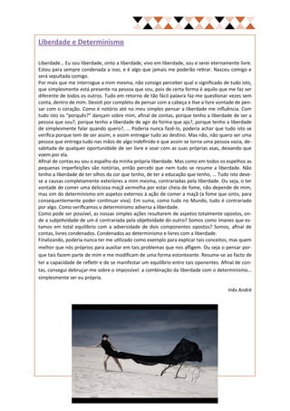 Liberdade e Determinismo

Liberdade… Eu sou liberdade, sinto a liberdade, vivo em liberdade, sou e serei eternamente livre.
Estou para sempre condenada a isso, e é algo que jamais me poderão retirar. Nasceu comigo e
será sepultada comigo.
Por mais que me interrogue a mim mesma, não consigo perceber qual o significado de tudo isto,
que simplesmente está presente na pessoa que sou, pois de certa forma é aquilo que me faz ser
diferente de todos os outros. Tudo em retorno de tão fácil palavra faz-me questionar vezes sem
conta, dentro de mim. Desisti por completo de pensar com a cabeça e tive a livre vontade de pen-
sar com o coração. Como é notório até no meu simples pensar a liberdade me influência. Com
tudo isto os “porquês?” dançam sobre mim, afinal de contas, porque tenho a liberdade de ser a
pessoa que sou?, porque tenho a liberdade de agir da forma que ajo?, porque tenho a liberdade
de simplesmente falar quando quero?, … Poderia nunca fazê-lo, poderia achar que tudo isto se
verifica porque tem de ser assim, e assim entregar tudo ao destino. Mas não, não quero ser uma
pessoa que entrega tudo nas mãos de algo indefinido e que assim se torna uma pessoa vazia, de-
sabitada de qualquer oportunidade de ser livre e voar com as suas próprias asas, deixando que
voem por ela.
Afinal de contas eu sou o espalho da minha própria liberdade. Mas como em todos os espelhos as
pequenas imperfeições são notórias, então percebi que nem tudo se resume a liberdade. Não
tenho a liberdade de ter olhos da cor que tenho, de ter a educação que tenho, … Tudo isto deve-
se a causas completamente exteriores a mim mesma, contrariadas pela liberdade. Ou seja, o ter
vontade de comer uma deliciosa maçã vermelha por estar cheia de fome, não depende de mim,
mas sim do determinismo em aspetos externos à ação de comer a maçã (a fome que sinto, para
consequentemente poder continuar viva). Em suma, como tudo no Mundo, tudo é contrariado
por algo. Como verificamos o determinismo adversa a liberdade.
Como pode ser possível, as nossas simples ações resultarem de aspetos totalmente opostos, on-
de a subjetividade de um é contrariada pela objetividade do outro? Somos como ímanes que es-
tamos em total equilíbrio com a adversidade de dois componentes opostos? Somos, afinal de
contas, livres condenados. Condenados ao determinismo e livres com a liberdade.
Finalizando, poderia nunca ter me utilizado como exemplo para explicar tais conceitos, mas quem
melhor que nós próprios para auxiliar em tais problemas que nos afligem. Ou seja o pensar por-
que tais fazem parte de mim e me modificam de uma forma estonteante. Resume-se ao facto de
ter a capacidade de refletir e de se manifestar um equilíbrio entre tais oponentes. Afinal de con-
tas, consegui debruçar-me sobre o impossível: a combinação da liberdade com o determinismo…
simplesmente ser eu própria.

                                                                                       Inês André
 
