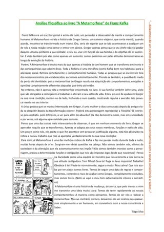“...deixarmos de ser incetos para passarmos simplesmente a ser humanos, em convivência com a nossa consciência e Saber…”
              Análise filosófica ao livro “A Metamorfose” de Franz Kafka


 Franz Kafka era um escritor genial e acima de tudo, um pensador e observador da mente e comportamento
humano. A Metamorfose retrata a história de Gregor Samsa, um caixeiro-viajante, que certa manhã, quando
acorda, encontra-se transformado num inseto. Ora, seria de esperar que se isto acontecesse a qualquer um
de nós a nossa reação seria berrar e entrar em pânico. Gregor apenas pensa que o seu chefe não vai gostar
daquilo. Anulou portanto a sua vontade, o seu eu, vive em função da sua família e do objetivo de os susten-
tar. É visto também por eles como apenas um sustento, comos podemos ver pelas atitudes demonstradas ao
longo da evolução da história.
Porém, A Metamorfose é muito mais do que apenas a história de um homem que se transforma em inseto e
das consequências que advém disso. Toda a história é uma metáfora (como Kafka bem nos habituou) para a
alienação social. Retrata perfeitamente o comportamento humano. Todas as pessoas que se encontram fora
dos nossos conceitos pré-estabelecidos, excluímos automaticamente. Prende-se também, a questão do medo
da perda de identidade, pois a metamorfose de Gregor resulta na adquirição de comportamentos, emoções e
opiniões completamente diferentes daquelas que tinha até então.
No entanto, não é apenas esta a metamorfose encontrada no livro. A sua família também sofre uma, visto
que são obrigados a começarem a trabalhar e alteram o seu estilo de vida. Estes, em vez de ajudarem Gregor
na sua nova condição, metem-no de lado, fechando-o num quarto, mostrando repulsa e aversão. Isto provo-
ca revolta no seu interior.
A única pessoa que se mostra interessada em Gregor, é uma mulher-a-dias contratada depois da antiga cria-
da se despedir depois da transformação ocorrer. Poderá esta personagem representar a Filosofia? O interes-
se pelo abstrato, pelo diferente, o ver para além do absurdo? Ela não demonstra medo, mas sim curiosidade
e por vezes, até alguma agressividade para com ele.
Penso que uma das coisas mais interessantes de observar, é que em nenhum momento do livro, Gregor se
apercebe naquilo que se transformou. Apenas se adapta aos seus novos membros, funções e estilo de vida.
Um pouco como nós, ele aceita o que lhe acontece sem procurar justificação alguma, está tão absorvido na
rotina e no seu trabalho que não se apercebe verdadeiramente da sua nova condição.
Para mim, A Metamorfose é uma das melhores obras de Kafka e fez-me pensar muito durante toda a noite,
muitas horas depois de o ler. Surgiram-me várias questões na cabeça. Não somos também nós, vítimas da
sociedade e da alienação que ela automaticamente nos impõe? Não somos também incestos como a perso-
nagem, presos a determinadas funções e obrigações que nos são impostas logo desde que nascemos? Penso
                                 na Sociedade como uma espécie de monstro que nos acorrenta e nos berra na
                                 sua atitude castigadora: Tem filhos! Casa-te! Paga os teus impostos! Trabalha!
                                 Obedece à lei! Veste-te normalmente, segue a moda! Mas calma! Que isto aca-
                                 ba por ter piada: somos livres. Temos de seguir uma data de regras e compor-
                                 tamentos, correndo o risco de acabar como Gregor, completamente excluídos,
                                 mas somos livres. (Note-se aqui o meu tom extremamente irónico e sarcásti-
                                 co).
                                 A Metamorfose é uma história de mudança, de alerta, que pelo menos a mim
                                 me transmite uma ideia muito clara: Temos de rever rapidamente os nossos
                                 comportamentos. A maneira como pensamos. Temos de ser nós a realizar a
                                 metamorfose. Mas ao contrário do livro, deixarmos de ser incetos para passar-
                                 mos simplesmente a ser humanos, em convivência com a nossa consciência e
                                 Saber.
                                                                                                    Tiago Silva
 