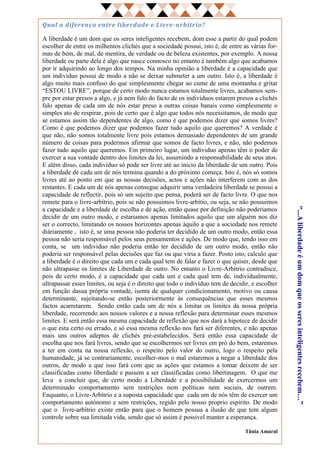 Qual a diferença entre liberdade e Livre -arbítrio?

A liberdade é um dom que os seres inteligentes recebem, dom esse a partir do qual podem
escolher de entre os milhentos clichés que a sociedade possui, isto é, de entre as várias for-
mas de bem, de mal, de mentira, de verdade ou de beleza existentes, por exemplo. A nossa
liberdade ou parte dela é algo que nasce connosco no entanto é também algo que acabamos
por ir adquirindo ao longo dos tempos. Na minha opinião a liberdade é a capacidade que
um indivíduo possui de modo a não se deixar submeter a um outro. Isto é, a liberdade é
algo muito mais confuso do que simplesmente chegar ao cume de uma montanha e gritar
“ESTOU LIVRE”, porque de certo modo nunca estamos totalmente livres, acabamos sem-
pre por estar presos a algo, e já nem falo do facto de os indivíduos estarem presos a clichés
falo apenas de cada um de nós estar preso a outras coisas banais como simplesmente o
simples ato de respirar, pois de certo que é algo que todos nós necessitamos, de modo que
se estamos assim tão dependentes de algo, como é que podemos dizer que somos livres?
Como é que podemos dizer que podemos fazer tudo aquilo que queremos? A verdade é
que não, não somos totalmente livre pois estamos demasiado dependentes de um grande
número de coisas para podermos afirmar que somos de facto livres, e não, não podemos
fazer tudo aquilo que queremos. Em primeiro lugar, um individuo apenas têm o poder de
exercer a sua vontade dentro dos limites da lei, assumindo a responsabilidade de seus atos.
E além disso, cada individuo só pode ser livre até ao inicio da liberdade de um outro. Pois
a liberdade de cada um de nós termina quando a do próximo começa. Isto é, nós só somos
livres até ao ponto em que as nossas decisões, actos e ações não interferem com as dos
restantes. E cada um de nós apenas consegue adquirir uma verdadeira liberdade se possui a
capacidade de reflectir, pois só um sujeito que pensa, poderá ser de facto livre. O que nos
remete para o livre-arbítrio, pois se não possuimos livre-arbítio, ou seja, se não possuimos
a capacidade e a liberdade de escolha e de ação, então quase por definição não poderiamos




                                                                                                 “...A liberdade é um dom que os seres inteligentes recebem…”
decidir de um outro modo, e estariamos apenas limitados aquilo que um alguém nos diz
ser o correcto, limitando os nossos horizontes apenas àquilo a que a sociedade nos remete
diáriamente , isto é, se uma pessoa não poderia ter decidido de um outro modo, então essa
pessoa não seria responsável pelos seus pensamentos e ações. De modo que, tendo isso em
conta, se um individuo não poderia então ter decidido de um outro modo, então não
poderia ser responsável pelas decisões que faz ou que viria a fazer. Posto isto, calculo que
a liberdade é o direito que cada um e cada qual tem de falar e fazer o que quiser, desde que
não ultrapasse os limites de Liberdade de outro. No entanto o Livre-Arbítrio contradisce,
pois de certo modo, é a capacidade que cada um e cada qual tem de, individualmente,
ultrapassar esses limites, ou seja é o direito que todo o indivíduo tem de decidir, e escolher
em função dasua própria vontade, isenta de qualquer condicionamento, motivo ou causa
determinante, sujeitando-se então posteriormente às consequências que esses mesmos
factos acarretarem. Sendo então cada um de nós a limitar os limites da nossa própria
liberdade, recorrendo aos nossos valores e a nossa reflexão para determinar esses mesmos
limites. E será então essa mesma capacidade de reflexão que nos dará a hipotece de decidir
o que esta certo ou errado, e só essa mesma reflexão nos fará ser diferentes, e não apenas
mais uns outros adeptos de clichés pré-estabelecidos. Será então essa capacidade de
escolha que nos fará livres, sendo que se escolhermos ser livres em pró do bem, estaremos
a ter em conta na nossa reflexão, o respeito pelo valor do outro, logo o respeito pela
humanidade, já se contrariamente, escolher-mos o mal estaremos a negar a liberdade dos
outros, de modo a que isso fará com que as ações que estamos a tomar deixem de ser
classificadas como liberdade e passem a ser classificadas como libertinagem. O que me
leva a concluir que, de certo modo a Liberdade e a possibilidade de exercermos um
determinado comportamento sem restrições nem políticas nem sociais, de outrem.
Enquanto, o Livre-Arbítrio e a suposta capacidade que cada um de nós têm de exercer um
comportamento autónomo e sem restrições, regido pelo nosso proprio espírito. De modo
que o livre-arbítrio existe então para que o homem possua a ilusão de que tem algum
controle sobre sua limitada vida, sendo que só assim é possivel manter a esperança.

                                                                                 Tânia Amaral
 