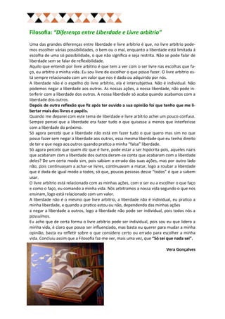 Filosofia: “Diferença entre Liberdade e Livre arbítrio”
Uma das grandes diferenças entre liberdade e livre arbítrio é que, no livre arbítrio pode-
mos escolher várias possibilidades, o bem ou o mal, enquanto a liberdade está limitada á
escolha de uma só possibilidade, o que não significa e seja restrita. Não se pode falar de
liberdade sem se falar de reflexibilidade.
Aquilo que entendi por livre arbítrio é que tem a ver com o ser livre nas escolhas que fa-
ço, eu arbitro a minha vida. Eu sou livre de escolher o que posso fazer. O livre arbítrio es-
tá sempre relacionado com um valor que nos é dado ou adquirido por nós.
A liberdade não é o espelho do livre arbítrio, ela é intersubjetiva. Não é individual. Não
podemos negar a liberdade aos outros. As nossas ações, a nossa liberdade, não pode in-
terferir com a liberdade dos outros. A nossa liberdade só acaba quando acabamos com a
liberdade dos outros.
Depois de outra reflexão que fiz após ter ouvido a sua opinião foi que tenho que me li-
bertar mais dos livros e papéis.
Quando me deparei com este tema de liberdade e livre arbítrio achei um pouco confuso.
Sempre pensei que a liberdade era fazer tudo o que quisesse a menos que interferisse
com a liberdade do próximo.
Só agora percebi que a liberdade não está em fazer tudo o que quero mas sim no que
posso fazer sem negar a liberdade aos outros, essa mesma liberdade que eu tenho direito
de ter e que nego aos outros quando pratico a minha “falsa” liberdade.
Só agora percebi que quem diz que é livre, pode estar a ser hipócrita pois, aqueles nazis
que acabaram com a liberdade dos outros deram-se conta que acabaram com a liberdade
deles? De um certo modo sim, pois sabiam o errado das suas ações, mas por outro lado
não, pois continuavam a achar-se livres, continuavam a matar, logo a roubar a liberdade
que é dada de igual modo a todos, só que, poucas pessoas desse “todos” é que a sabem
usar.
O livre arbítrio está relacionado com as minhas ações, com o ser eu a escolher o que faço
e como o faço, eu comando a minha vida. Nós arbitramos a nossa vida segundo o que nos
ensinam, logo está relacionado com um valor.
A liberdade não é o mesmo que livre arbítrio, a liberdade não é individual, eu pratico a
minha liberdade, e quando a pratico estou ou não, dependendo das minhas ações
a negar a liberdade a outros, logo a liberdade não pode ser individual, pois todos nós a
possuímos.
Eu acho que de certa forma o livre arbítrio pode ser individual, pois sou eu que lidero a
minha vida, é claro que posso ser influenciado, mas basta eu querer para mudar a minha
opinião, basta eu refletir sobre o que considero certo ou errado para escolher a minha
vida. Concluiu assim que a Filosofia faz-me ver, mais uma vez, que “Só sei que nada sei”.

                                                                            Vera Gonçalves
 