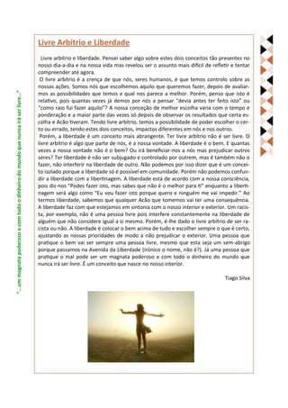 Livre Arbítrio e Liberdade
                                                                                     Livre arbítrio e liberdade. Pensei saber algo sobre estes dois conceitos tão presentes no
                                                                                   nosso dia-a-dia e na nossa vida mas revelou ser o assunto mais difícil de refletir e tentar
                                                                                   compreender até agora.
                                                                                    O livre arbítrio é a crença de que nós, seres humanos, é que temos controlo sobre as
                                                                                   nossas ações. Somos nós que escolhemos aquilo que queremos fazer, depois de avaliar-
“...um magnata poderoso e com todo o dinheiro do mundo que nunca irá ser livre…”




                                                                                   mos as possibilidades que temos e qual nos parece a melhor. Porém, penso que isto é
                                                                                   relativo, pois quantas vezes já demos por nós a pensar “devia antes ter feito isto” ou
                                                                                   “como raio fui fazer aquilo”? A nossa conceção de melhor escolha varia com o tempo e
                                                                                   ponderação e a maior parte das vezes só depois de observar os resultados que certa es-
                                                                                   colha e Acão tiveram. Tendo livre arbítrio, temos a possibilidade de poder escolher o cer-
                                                                                   to ou errado, tendo estes dois conceitos, impactos diferentes em nós e nos outros.
                                                                                    Porém, a liberdade é um conceito mais abrangente. Ter livre arbítrio não é ser livre. O
                                                                                   livre arbítrio é algo que parte de nós, é a nossa vontade. A liberdade é o bem. E quantas
                                                                                   vezes a nossa vontade não é o bem? Ou irá beneficiar-nos a nós mas prejudicar outros
                                                                                   seres? Ter liberdade é não ser subjugado e controlado por outrem, mas é também não o
                                                                                   fazer, não interferir na liberdade de outro. Não podemos por isso dizer que é um concei-
                                                                                   to isolado porque a liberdade só é possível em comunidade. Porém não podemos confun-
                                                                                   dir a liberdade com a libertinagem. A liberdade está de acordo com a nossa consciência,
                                                                                   pois diz-nos “Podes fazer isto, mas sabes que não é o melhor para ti” enquanto a liberti-
                                                                                   nagem será algo como “Eu vou fazer isto porque quero e ninguém me vai impedir.” Ao
                                                                                   termos liberdade, sabemos que qualquer Acão que tomemos vai ter uma consequência.
                                                                                   A liberdade faz com que estejamos em sintonia com o nosso interior e exterior. Um racis-
                                                                                   ta, por exemplo, não é uma pessoa livre pois interfere constantemente na liberdade de
                                                                                   alguém que não considere igual a si mesmo. Porém, é-lhe dado o livre arbítrio de ser ra-
                                                                                   cista ou não. A liberdade é colocar o bem acima de tudo e escolher sempre o que é certo,
                                                                                   ajustando as nossas prioridades de modo a não prejudicar o exterior. Uma pessoa que
                                                                                   pratique o bem vai ser sempre uma pessoa livre, mesmo que esta seja um sem-abrigo
                                                                                   porque passamos na Avenida da Liberdade (irónico o nome, não é?). Já uma pessoa que
                                                                                   pratique o mal pode ser um magnata poderoso e com todo o dinheiro do mundo que
                                                                                   nunca irá ser livre. É um conceito que nasce no nosso interior.

                                                                                                                                                                   Tiago Silva
 