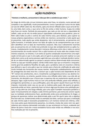 AÇÃO FILOSÓFICA
"Homens e mulheres, acrescentam à vida que têm a existência que criam. "

Ao longo da minha vida, já ouvi inúmeras vezes esta frase, no entanto, nunca percebi por
completo o seu significado, muito provavelmente, nunca o percebi por nunca me ter dado
ao luxo de refletir sobre ela. No entanto, após uma breve reflexão sobre o que seria de fac-
to uma Acão, bem como, o que seria no fim de contas a Acão humana. Surgiu-me então
esta frase em mente. Partindo do pressuposto, que cada um de nós tem a capacidade de
refletir, cada um de nós irá então possuir capacidades suficientes para ponderar, para re-
fletir sobre todos os prós e contras de cada mínima coisa, para idealizar, para superar as
nossas próprias expectativas e sermos então nos mesmos a acrescentar a tudo aquilo que
já possuímos, tudo aquilo que ainda desejamos. Isto é primeiramente, ao pensarmos em
ações humanas, é tentador pensar nos tipos de ações ou de comportamentos que se po-
dem identificar com os tipos de movimentos corporais. Mas isso é obviamente incorreto
pois ao pensarmos de um modo mais profundo no que são verdadeiramente as ações hu-
manas, imediatamente iremos descobrir inúmeras diferenças entre elas e todos os outros
acontecimentos do mundo natural. Pois a ação humana vai muito além dos simples movi-
mentos corporais, no entanto, é um tanto ao quanto complicado encontrarmos uma expli-
cação correta para o que é uma ação, pois em geral as pessoas procuram explicar as suas
ações bem como as de outras pessoas sugerindo que uma ação é realizada devido á vonta-
de de um determinado agente ou porque a pessoa realizou determinada Acão consciente-
mente ou seja por iniciativa própria. Sendo então talvez aqui que se encontre o enquadra-
mento geral do problema filosófico de ação, pois o problema está em encontrar critérios
que definam o que é uma ação o que me remete para o facto de a definição de ação estar
muito limitada aos horizontes das nossas mentes. Analisando cuidadosamente o exemplo
do protagonista do texto leva-me a concluir que a ação humana esta dependente de um
“N” número de constituintes, isto é, inicialmente o protagonista já teria o seu destino tra-
çado por terceiros, no entanto, quando iniciou uma reflexão sobre toda a sua vida até ao
momento, ele descobriu que o futuro que o esperava não era exatamente aquele que ele
desejava, logo a ação humana inicia-se com uma profunda reflexão, posto esta reflexão, o
protagonista apresentou as suas justificações, para não querer aquele futuro que lhe fora
imposto, mostrando neste caso ao seu pai os motivos pelos quais não queria ser gestor,
querendo então ser Actor, querendo fazer no futuro algo que lhe desse uma satisfação pes-
soal, ou seja além de uma longa reflexão, para uma ação é também necessário ponderar e
optar minuciosamente em relação a cada mínimo pormenor, pois temos de concluir aquilo
que na realidade ambicionamos fazer, ponderando ainda como pretendemos lá chegar, o
porque de queremos realizar essa determinada ação e por fim qual é para nós o objetivo
final de tudo isso. Evidenciando então os exemplos do texto, concluo que para a realização
de cada mínima ação é necessário procedermos a um inúmero número de critérios, crité-
rios esses pelos quais diariamente passamos, no entanto, muitas das vezes nem nos aper-
cebemos pois estamos demasiado centrados no que acontecerá no futuro, acabando por
deixar de parte o facto de o nosso verdadeiro futuro estar então nas reflexões e nas esco-
lhas realizadas por nós no presente.


                                                                              Tânia Amaral
 