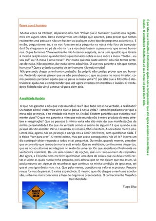ilusões. O verdadeiro filósofo não vê só a mesa: vê para além dela.
                                                                                            É por isto que a Filosofia é destruidora: ajuda-nos a compreender que até agora vivemos em mentiras e
Prove que é humano

 Muitas vezes na Internet, deparamo-nos com “Prove que é humano” quando nos regista-
mos em alguns sites. Basta escrevermos um código que aparece, para provar que somos
realmente uma pessoa e não um hacker ou qualquer outro tipo de programa automático. E
então, pergunto-me eu, e se nos fizessem esta pergunta na nossa vida fora do computa-
dor? Se chegassem ao pé de nós na rua e nos desafiassem a provarmos que somos huma-
nos. O que faríamos? Provavelmente não teríamos resposta, seria uma questão que levaria
à mesma reação como quando fomos questionados sobre o eu e sobre a mesa. “Então... eu
sou eu!” ou “A mesa é uma mesa!”. Por muito que nos custe admitir, nós não temos certe-
zas de nada. Não podemos dar nada como adquirido. O que nos garante a nós que somos
humanos? Que o próprio conceito de ser humano não está errado?
 Não pretendo chegar a nenhuma conclusão: Eu próprio não consigo provar que sou huma-
no. Pretendo apenas provar que se não percebemos o que se passa no nosso interior, co-
mo podemos perceber aquilo que se passa à nossa volta? É por isto que a Filosofia é des-
truidora: ajuda-nos a compreender que até agora vivemos em mentiras e ilusões. O verda-
deiro filósofo não vê só a mesa: vê para além dela.


A realidade ilusória

 O que nos garante a nós que este mundo é real? Que tudo isto é na verdade, a realidade?
Os nossos olhos? Podermos ver o que se passa à nossa volta? Também podíamos ver que a
mesa não se movia, e na verdade ela move-se. Então? Existem garantias que estamos real-
mente vivos? O que me garante a mim que este mundo não é mero produto do meu cére-
bro e imaginação? Que as pessoas à minha volta não são mais do que manifestações da
minha personalidade? Ou que na verdade somos o sonho de alguém? E que quando essa
pessoa decidir acordar: Vazio. Escuridão. Os nossos olhos mentem. A sociedade mente-nos.
Limita-nos, agarra-nos no pescoço e obriga-nos a olhar em frente, sem questionar nada. É
o típico “Ver para crer”. O vento existe, mas por acaso conseguimos nós vê-lo? Espero um
dia conseguir obter resposta a todas estas perguntas. Ou então, quando morrer, perceber
que o conceito que temos de morte está errado. Que na realidade, continuamos despertos,
que os nossos átomos se integram no resto do universo. Ou que acordamos finalmente na
verdadeira realidade. Há um sem-número de opções, mas um zero-número de respostas.
Até agora, a Filosofia, tem-me feito questionar uma data de coisas que eu dava como cer-
tas e sobre as quais nunca tinha pensado, pois achava que se me diziam que era assim, só
podia mesmo ser. Apesar de reconhecer que continuo na minha condição de ignorante, sei
que é uma ignorância mais rica. Que pelo menos, questiona os valores e procura. Procura
novas formas de pensar. E vai-se expandindo. E mesmo que não chegue a nenhuma conclu-
são, sinto-me mais consciente e livre de dogmas e preconceitos. O conhecimento filosófico
                                       traz liberdade.

                                                                              Tiago Silva
 